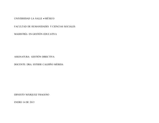 UNIVERSIDAD LA SALLE MÉXICO
FACULTAD DE HUMANIDADES Y CIENCIAS SOCIALES
MAERSTRÍA EN GESTIÓN EDUCATIVA
ASIGNATURA: GESTIÓN DIRECTIVA
DOCENTE: DRA. ESTHER CALDIÑO MÉRIDA
ERNESTO MÁRQUEZ FRAGOSO
ENERO 16 DE 2015