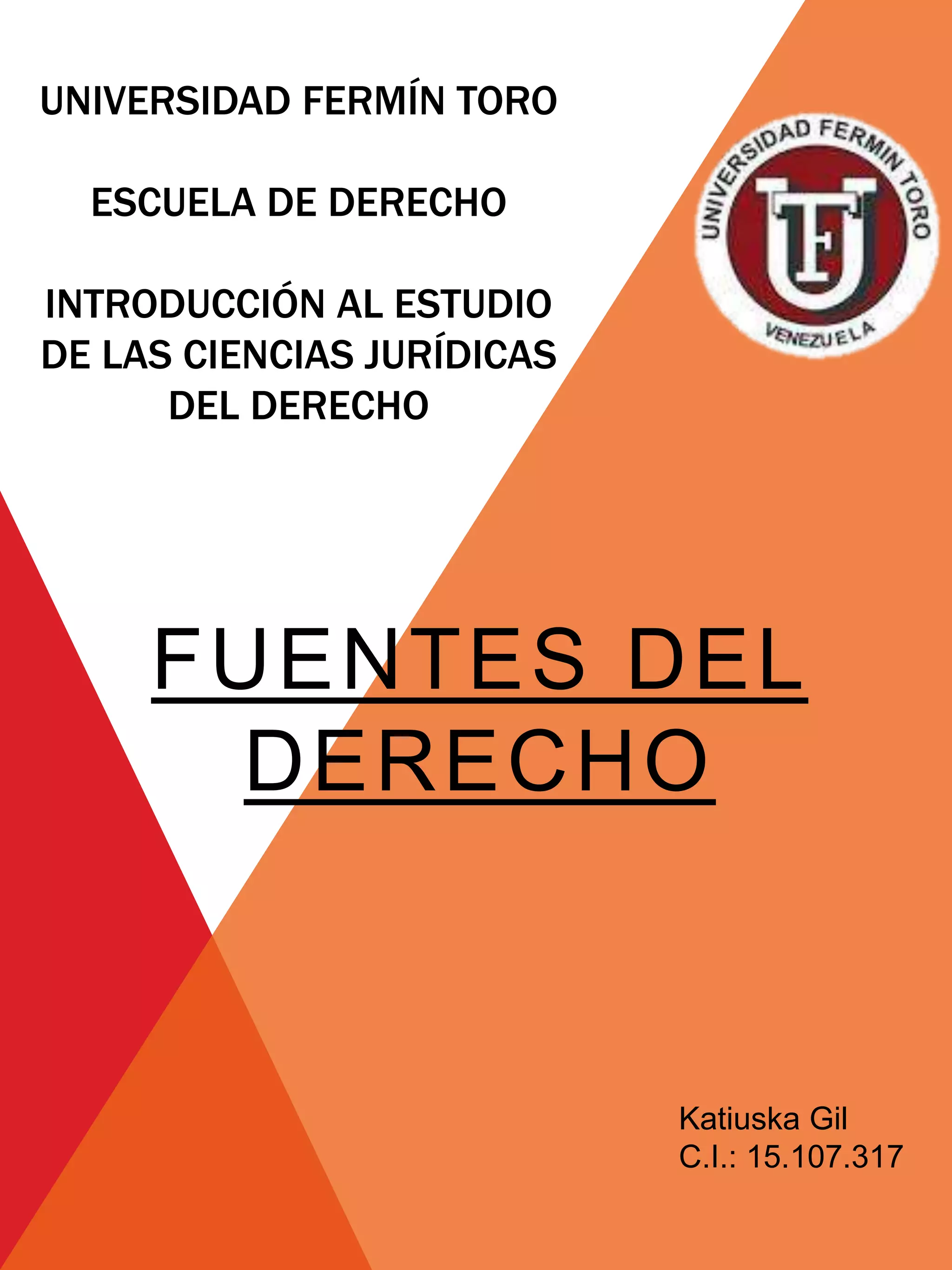 UNIVERSIDAD FERMÍN TORO
ESCUELA DE DERECHO
INTRODUCCIÓN AL ESTUDIO
DE LAS CIENCIAS JURÍDICAS
DEL DERECHO
FUENTES DEL
DERECHO
Katiuska Gil
C.I.: 15.107.317