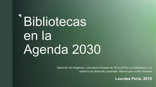 z
Bibliotecas
en la
Agenda 2030
Selección de imágenes y conceptos tomados de: IFLA (2018) Las bibliotecas y los
objetivos de desarrollo sostenible. Manual para contar historias
Lourdes Feria, 2019
 