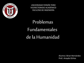 Problemas
Fundamentales
de la Humanidad
UNIVERSIDAD FERMÍN TORO
VICERECTORADO ACADÉMICO
FACULTAD DE INGENIERÍA
Alumno: Brian Hernández
Prof.: Anayda Ochoa
 