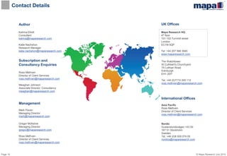 © Mapa Research July 2015Page 10
Contact Details
Author
Katrina Elliott
Consultant
katrina@maparesearch.com
Katie Nachshon
Research Manager
katie.nachshon@maparesearch.com
Management
Mark Pavan
Managing Director
mark@maparesearch.com
Gregor McKelvie
Managing Director
gregor@maparesearch.com
Ross Methven
Director of Client Services
ross.methven@maparesearch.com
Mapa Research HQ
4th floor
101-102 Turnmill street
London
EC1M 5QP
Tel: +44 207 566 3940
www.maparesearch.com
Subscription and
Consultancy Enquiries
Ross Methven
Director of Client Services
ross.methven@maparesearch.com
Meaghan Johnson
Associate Director, Consultancy
meaghan@maparesearch.com
International Offices
Asia Pacific
Ross Methven
Director of Client Services
ross.methven@maparesearch.com
Nordic
Gustavslundsvägen 143 5tr
167 51 Stockholm
Sweden
Tel: +46 (0)8 509 074 05
nordics@maparesearch.com
UK Offices
The Watchtower
St Cuthbert's Churchyard
7A Lothian Road
Edinburgh
EH1 2EP
Tel: +44 (0)7710 305 112
ross.methven@maparesearch.com
 