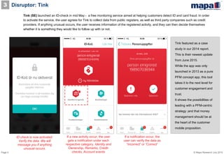 Page 5 © Mapa Research July 2015
Disruptor: Tink3
Tink (SE) launched an ID-check in mid May - a free monitoring service aimed at helping customers detect ID and card fraud. In order
to activate the service, the user agrees for Tink to collect data from public registers, as well as third party companies such as credit
providers. If anything unusual occurs, the user receives information of the registered activity, and they can then decide themselves
whether it is something they would like to follow up with or not.
If a new activity occur, the user
gets a notification under each
respective category. Identity and
Ownership, Remarks, Credit-
checks, Account events
If a notification occur, the
user can verify the data as
”Incorrect” or ”Correct”
ID check is now activated.
Verify the data. We will
message you if anything
unusual occurs.
Tink featured as a case
study in our 2014 report.
This is their newest update
from June 2015.
While the app was only
launched in 2013 as a pure
PFM concept app, this tool
takes it to the next level for
customer engagement and
trust.
It shows the possibilities of
leading with a PFM-centric
strategy ;and that money
management should be at
the heart of the customer
mobile proposition.
 