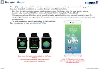 Page 6 © Mapa Research July 2015
Disruptor: Moven3
Moven (US) recently announced at Finovate that upcoming features in the mobile app will help customers save through gamification and
behavioural design both on mobile and on wearables. Below are some of the new features:
• “Lock Away Savings” prompts to encourage users to save extra money when they are below their usual spending patterns.
• Users can set up a visual wish list of items to save, with the option to link it directly to their Pinterest Board.
• When a user wants to spend from their savings account they tap the app interface three times to simulate breaking the glass. An
example of gamification of user experience to differentiate an ordinary task such as withdrawing money, as well as encouraging good
savings behaviour.
• The “Lock away savings’ feature is also available on the Apple Watch.
More information can be found here: http://bit.ly/1FCVhZu
‘Break the Glass’ to Unlock Savings
Users have to tap on the app three times
to access their money
‘Lock Away Savings’ prompts available on the Apple
Watch
Customers are notified when they have enough
money in the green to start saving
 