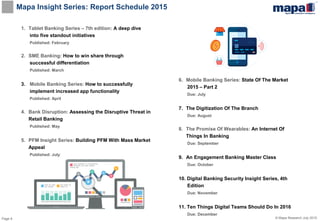 Page 9 © Mapa Research July 2015
Mapa Insight Series: Report Schedule 2015
1. Tablet Banking Series – 7th edition: A deep dive
into five standout initiatives
Published: February
2. SME Banking: How to win share through
successful differentiation
Published: March
3. Mobile Banking Series: How to successfully
implement increased app functionality
Published: April
4. Bank Disruption: Assessing the Disruptive Threat in
Retail Banking
Published: May
5. PFM Insight Series: Building PFM With Mass Market
Appeal
Published: July
6. Mobile Banking Series: State Of The Market
2015 – Part 2
Due: July
7. The Digitization Of The Branch
Due: August
8. The Promise Of Wearables: An Internet Of
Things In Banking
Due: September
9. An Engagement Banking Master Class
Due: October
10. Digital Banking Security Insight Series, 4th
Edition
Due: November
11. Ten Things Digital Teams Should Do In 2016
Due: December
 