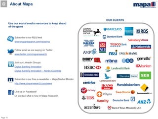 Page 10
OUR CLIENTS
About Mapa
Use our social media resources to keep ahead
of the game
Subscribe to our RSS feed
www.maparesearch.com/news/rss
Follow what we are saying on Twitter
www.twitter.com/maparesearch
Join our LinkedIn Groups:
Digital Banking Innovation
Digital Banking Innovation – Nordic Countries
Subscribe to our free e-newsletter – Mapa Market Monitor
http://www.maparesearch.com/news
Like us on Facebook!
Or just see what is new in Mapa Research
@
 