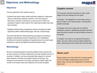 Page 2 © Mapa Research August 2015
Objectives
The key objectives of the research were to:
• Examine how banks utilize mobile optimised, adaptive or responsive
sites for “welcoming“ potential customers. The focus being on
becoming a customer / opening up a current account. Stand out
examples of sales in other areas in the mobile web browser have also
been included.
• Highlight methods being employed by banks to leverage the sales
opportunity within mobile banking apps, both pre- and post-login.
This report will feed into internal planning processes by providing a
strategic understanding of what is happening in the marketplace.
Furthermore innovative examples and approaches can be used to gain
inspiration as well as strengthening existing business cases.
Methodology
We have conducted research using the portfolio of live accounts that
we have access to. We have researched more than 40 banks across 10
countries. In addition, we have conducted desk research to uncover
other initiatives of interest and insights relevant to the topic. Our
findings are summarised in this report, providing in-depth insight into
number of innovative banks and initiatives from across the globe.
Chapters covered
The executive summary provides you with a quick
digest of the key findings from the report.
In Chapter 1 we highlight the current state of play in
terms of sales in the mobile browser, including best
practice examples.
In Chapter 2 we took a closer look at mobile ID
verification solutions, highlighting examples that have
been launched by banks as well as leading vendors in
this space.
In Chapter 3 we move on to examine the extent to
which, and how, banks across the globe utilised the
sales opportunity as part of apps (pre and post login).
What’s next?
Please make sure to look at the list of coming reports
for the 2015 Mapa Insight Series (see end of this
report). Next, we look at the Digitization of the Branch.
Stay tuned!
Objectives and MethodologyA
 