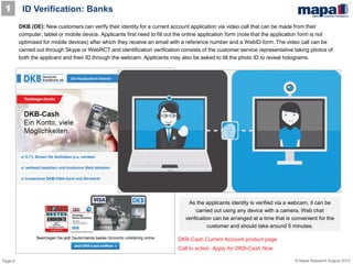 Page 6 © Mapa Research August 2015
DKB (DE): New customers can verify their identity for a current account application via video call that can be made from their
computer, tablet or mobile device. Applicants first need to fill out the online application form (note that the application form is not
optimised for mobile devices) after which they receive an email with a reference number and a WebID form. The video call can be
carried out through Skype or WebRCT and identification verification consists of the customer service representative taking photos of
both the applicant and their ID through the webcam. Applicants may also be asked to tilt the photo ID to reveal holograms.
DKB-Cash Current Account product page
Call to action: Apply for DKB-Cash Now
As the applicants identity is verified via a webcam, it can be
carried out using any device with a camera. Web chat
verification can be arranged at a time that is convenient for the
customer and should take around 5 minutes.
ID Verification: Banks1
 