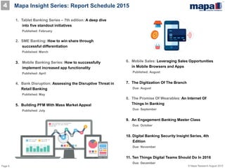 Page 8 © Mapa Research August 2015
4 Mapa Insight Series: Report Schedule 2015
1. Tablet Banking Series – 7th edition: A deep dive
into five standout initiatives
Published: February
2. SME Banking: How to win share through
successful differentiation
Published: March
3. Mobile Banking Series: How to successfully
implement increased app functionality
Published: April
4. Bank Disruption: Assessing the Disruptive Threat in
Retail Banking
Published: May
5. Building PFM With Mass Market Appeal
Published: July
6. Mobile Sales: Leveraging Sales Opportunities
in Mobile Browsers and Apps
Published: August
7. The Digitization Of The Branch
Due: August
8. The Promise Of Wearables: An Internet Of
Things In Banking
Due: September
9. An Engagement Banking Master Class
Due: October
10. Digital Banking Security Insight Series, 4th
Edition
Due: November
11. Ten Things Digital Teams Should Do In 2016
Due: December
 