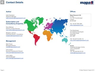 Page 9 © Mapa Research August 2015
Contact Details
Author
Katie Nachshon
Research Manager
katie.nachshon@maparesearch.com
Management
Mark Pavan
Managing Director
mark@maparesearch.com
Chris Guerin
Business Development Director
chris.guerin@maparesearch.com
Jane Collins
General Manager
jane.collins@maparesearch.com
Mapa Research HQ
4th floor
101-102 Turnmill street
London
EC1M 5QP
Tel: +44 207 566 3940
www.maparesearch.com
Subscription and
Consultancy Enquiries
Ross Methven
Director of Client Services
ross.methven@maparesearch.com
Meaghan Johnson
Associate Director, Consultancy
meaghan@maparesearch.com
Nordic
Gustavslundsvägen 143 5tr
167 51 Stockholm
Sweden
Tel: +46 (0)8 509 074 05
nordics@maparesearch.com
Offices
The Watchtower
St Cuthbert's Churchyard
7A Lothian Road
Edinburgh
EH1 2EP
Tel: +44 (0)7710 305 112
ross.methven@maparesearch.com
C
 