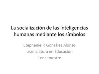 La socialización de las inteligencias humanas mediante los símbolos Stephanie P. González Alonso Licenciatura en Educación 1er semestre 