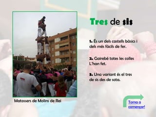 Tres de sis
                             1. És un dels castells bàsics i
                             dels més fàcils de fer.

                             2. Gairebé totes les colles
                             L’han fet.

                             3. Una variant és el tres
                             de sis des de sota.



Matossers de Molins de Rei                            Torna a
                                                      començar!
 