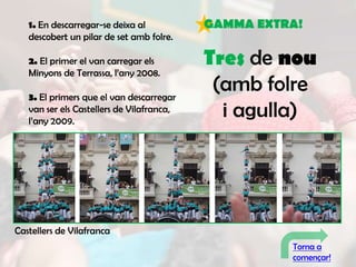 1. En descarregar-se deixa al           GAMMA EXTRA!
   descobert un pilar de set amb folre.

   2. El primer el van carregar els        Tres de nou
   Minyons de Terrassa, l’any 2008.

   3. El primers que el van descarregar
                                            (amb folre
   van ser els Castellers de Vilafranca,
   l’any 2009.
                                             i agulla)




Castellers de Vilafranca
                                                     Torna a
                                                     començar!
 