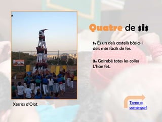 Quatre de sis
                 1. És un dels castells bàsics i
                 dels més fàcils de fer.

                 2. Gairebé totes les colles
                 L’han fet.




Xerrics d’Olot                         Torna a
                                       començar!
 