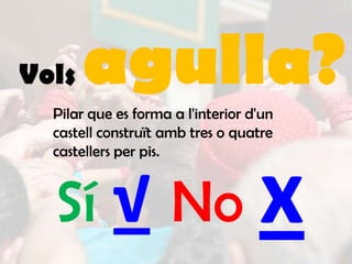 Vols   agulla?
  Pilar que es forma a l'interior d'un
  castell construït amb tres o quatre
  castellers per pis.



  Sí √ No                          x
 