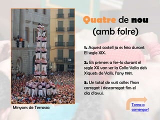 Quatre de nou
                       (amb folre)
                      1. Aquest castell ja es feia durant
                      El segle XIX.

                      2. Els primers a fer-lo durant el
                      segle XX van ser la Colla Vella dels
                      Xiquets de Valls, l’any 1981.

                      3. Un total de vuit colles l’han
                      carregat i descarregat fins el
                      dia d’avui.

                                                 Torna a
Minyons de Terrassa                              començar!
 
