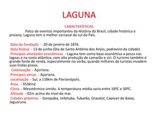 LAGUNA
CARACTERÍSTICAS
Palco de eventos importantes da História do Brasil, cidade histórica e
praiana, Laguna tem o melhor carnaval do sul do País.
Data de fundação - 20 de janeiro de 1876.
Data festiva - 13 de junho (Dia de Santo Antônio dos Anjos, padroeiro da cidade).
Principais atividades econômicas - Laguna tem como base econômica a pesca nas
lagoas e na costa atlântica, com alta produção de camarão e siri. O turismo também é
grande fonte de renda, especialmente no verão, quando milhares de turistas invadem
suas lindas praias.
Colonização - Açoriana.
Principais etnias - Açoriana.
Localização - Sul, a 118km de Florianópolis.
Área - 353km2.
Clima - Mesotérmico úmido. A temperatura média varia entre 18ºC e 30ºC.
Altitude - 02m acima do nível do mar.
Cidades próximas - Garopaba, Imbituba, Tubarão, Gravatal, Capivari de Baixo,
Jaguaruna.
 