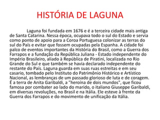 HISTÓRIA DE LAGUNA
Laguna foi fundada em 1676 e é a terceira cidade mais antiga
de Santa Catarina. Nessa época, ocupava todo o sul do Estado e servia
como ponto de apoio para a Coroa Portuguesa colonizar as terras do
sul do País e evitar que fossem ocupadas pela Espanha. A cidade foi
palco de eventos importantes da História do Brasil, como a Guerra dos
Farrapos e a fundação da República Juliana - Estado independente do
Império Brasileiro, aliado à República de Piratini, localizada no Rio
Grande do Sul e que também se havia declarado independente do
restante do País. Laguna guarda em suas ruas estreitas e em seu
casario, tombado pelo Instituto do Patrimônio Histórico e Artístico
Nacional, as lembranças de um passado glorioso de luta e de coragem.
É a terra de Anita Garibaldi, a "heroína de dois mundos", que ficou
famosa por combater ao lado do marido, o italiano Giuseppe Garibaldi,
em diversas revoluções, no Brasil e na Itália. Ele esteve à frente da
Guerra dos Farrapos e do movimento de unificação da Itália.
 