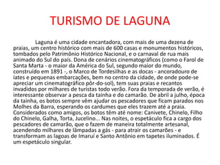 TURISMO DE LAGUNA
Laguna é uma cidade encantadora, com mais de uma dezena de
praias, um centro histórico com mais de 600 casas e monumentos históricos,
tombados pelo Patrimônio Histórico Nacional, e o carnaval de rua mais
animado do Sul do país. Dona de cenários cinematográficos (como o Farol de
Santa Marta - o maior da América do Sul, segundo maior do mundo,
construído em 1891 -, o Marco de Tordesilhas e as docas - ancoradouro de
iates e pequenas embarcações, bem no centro da cidade, de onde pode-se
apreciar um cinematográfico pôr-do-sol), tem suas praias e recantos
invadidos por milhares de turistas todo verão. Fora da temporada de verão, é
interessante observar a pesca da tainha e do camarão. De abril a julho, época
da tainha, os botos sempre vêm ajudar os pescadores que ficam parados nos
Molhes da Barra, esperando os cardumes que eles trazem até a praia.
Considerados como amigos, os botos têm até nome: Canivete, Chinelo, Filho
do Chinelo, Galha, Torta, Jucelino... Nas noites, o espetáculo fica a cargo dos
pescadores de camarão, que o fazem de maneira totalmente artesanal,
acendendo milhares de lâmpadas a gás - para atrair os camarões - e
transformam as lagoas de Imaruí e Santo Antônio em tapetes iluminados. É
um espetáculo singular.
 