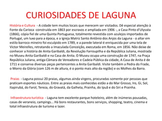 CURIOSIDADES DE LAGUNA
História e Cultura - A cidade tem muitos locais que merecem ser visitados. Dê especial atenção à
Fonte da Carioca -construída em 1863 por escravos e ampliada em 1906 -, a Casa Pinto d'Ulysséa
(1866), cópia fiel de uma Quinta Portuguesa, totalmente revestida com azulejos importados de
Portugal, um luxo para a época, e a Igreja Matriz Santo Antônio dos Anjos da Laguna - o altar em
estilo barroco mineiro foi esculpido em 1789, e a parede lateral é enriquecida por uma tela de
Victor Meirelles, retratando a Imaculada Conceição, executada em Roma, em 1856. Não deixe de
conhecer a história de Anita Garibaldi, da Revolução Farroupilha e da República Juliana, mostrada
no Museu Anita Garibaldi e na Casa de Anita. O Museu ocupa uma construção de 1747, na Praça
República Juliana, antiga Câmara de Vereadores e Cadeia Pública da cidade, A Casa de Anita é de
1711 e conserva diversas peças pertencentes a Anita Garibaldi. Visite também a Pedra do Frade,
o Morro da Glória (com 126 m de altura, é o ponto mais alto da região) e os Molhes da Barra.
Praias - Laguna possui 20 praias, algumas ainda virgens, procuradas somente por pessoas que
praticam esportes náuticos. Entre as praias mais conhecidas estão a do Mar Grosso, Iro, Gi, Sol,
Itapirubá, do Farol, Tereza, do Gravatá, da Galheta, Prainha, do Ipuã e do Siri e Prainha.
Infraestrutura turística - Laguna tem excelente parque hoteleiro, além de inúmeras pousadas,
casas de veraneio, campings... Há bons restaurantes, bons serviços, shopping, teatro, cinema e
total infraestrutura de turismo e lazer.
 