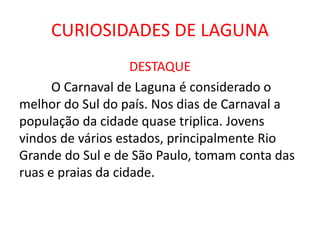 CURIOSIDADES DE LAGUNA
DESTAQUE
O Carnaval de Laguna é considerado o
melhor do Sul do país. Nos dias de Carnaval a
população da cidade quase triplica. Jovens
vindos de vários estados, principalmente Rio
Grande do Sul e de São Paulo, tomam conta das
ruas e praias da cidade.
 