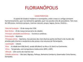FLORIANÓPOLIS
CARACTERÍSTICAS
A capital do Estado é moderna e cosmopolita, onde o novo e o antigo convivem
harmoniosamente, quer nos balneários agitados, quer nas pacatas vilas de pescadores. Tem mais
de 100 praias, inúmeros parques, reservas naturais, praças, lagoas, dunas, História...
Data de fundação - 23 de março de 1726.
Data festiva - 23 de março (aniversário da cidade).
Principais atividades econômicas - Turismo e comércio.
Colonização - Açoriana.
Principais etnias - Açoriana, mas pessoas das mais diversas partes do Brasil e do mundo são
atraídas pelo charme e exuberância das praias e da natureza de Florianópolis.
Localização - Litoral.
Área - A cidade tem 436,5km2, sendo 424,4km2 na Ilha e 12,1km2 no Continente.
Clima - Temperado, com temperatura média entre 20ºC e 30ºC.
Altitude - 25m acima do nível do mar.
Cidades próximas - São José, Biguaçu, Palhoça, Balneário Camboriú, Governador Celso Ramos,
Garopaba.
 