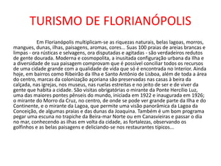 TURISMO DE FLORIANÓPOLIS
Em Florianópolis multiplicam-se as riquezas naturais, belas lagoas, morros,
mangues, dunas, ilhas, paisagens, aromas, cores... Suas 100 praias de areias brancas e
limpas - ora rústicas e selvagens, ora disputadas e agitadas - são verdadeiros redutos
de gente dourada. Moderna e cosmopolita, a inusitada configuração urbana da Ilha e
a diversidade de sua paisagem comprovam que é possível conciliar todos os recursos
de uma cidade grande com a qualidade de vida que só é encontrada no Interior. Ainda
hoje, em bairros como Ribeirão da Ilha e Santo Antônio de Lisboa, além de toda a área
do centro, marcas da colonização açoriana são preservadas nas casas à beira da
calçada, nas igrejas, nos museus, nas ruelas estreitas e no jeito de ser e de viver da
gente que habita a cidade. São visitas obrigatórias o mirante da Ponte Hercílio Luz,
uma das maiores pontes pênseis do mundo, iniciada em 1922 e inaugurada em 1926;
o mirante do Morro da Cruz, no centro, de onde se pode ver grande parte da Ilha e do
Continente, e o mirante da Lagoa, que permite uma visão panorâmica da Lagoa da
Conceição, de algumas praias e das dunas da Joaquina. Também é um bom programa
pegar uma escuna no trapiche da Beira-mar Norte ou em Canasvieiras e passar o dia
no mar, conhecendo as ilhas em volta da cidade, as fortalezas, observando os
golfinhos e as belas paisagens e deliciando-se nos restaurantes típicos...
 