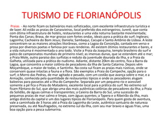 TURISMO DE FLORIANÓPOLIS
Praias - Ao norte ficam os balneários mais sofisticados, com excelente infraestrutura turística e
de lazer. Ali estão as praias de Canasvieiras, local preferido dos estrangeiros; Jurerê, que conta
com ótima infraestrutura de hotéis, restaurantes e uma vida noturna bastante movimentada;
Ponta das Canas; Brava, de mar grosso com fortes ondas, ideais para a prática do surf; Ingleses;
Lagoinha; Cachoeira do Bom Jesus; Daniela; Sambaqui, Cacupé e Santo Antônio de Lisboa. A leste
concentram-se as maiores atrações litorâneas, como a Lagoa da Conceição, cantada em verso e
prosa por diversos poetas e famosa por suas rendeiras. Ali existem ótimos restaurantes e bares, e
a vida noturna é movimentada o ano todo. Visite a Praia da Joaquina, templo brasileiro do surf e
palco de campeonatos mundiais de primeiro nível; as imensas dunas, que se estendem até o mar;
a Praia Mole, outro paraíso dos surfistas e reduto da juventude dourada da Ilha, e a Praia da
Galheta, utilizada para a prática do nudismo. Adiante, distante 20km do centro, fica a Barra da
Lagoa, que concentra a maior colônia de pescadores da Ilha de Santa Catarina. Depois vêm
Moçambique, a maior de todas, e Santinho. Na costa sul ficam as praias mais rústicas, onde se
conservam quase intactas a fauna e a flora. São exemplos a Praia do Campeche, opção para o
surf; o Morro das Pedras, de mar agitado e pesado, com um costão que avança sobre o mar, e a
Armação, conhecida pela quantidade de restaurantes típicos e onde os pescadores alugam
baleeiras para passeios até a Ilha do Campeche. Separada por um pequeno rio e acessível
somente a pé fica o Praia do Matadeiro, excelente local para a prática do surf. No extremo sul
ficam Pântano do Sul, que abriga uma das mais autênticas colônias de pescadores da Ilha; a Praia
da Solidão, de águas calmas e transparentes; a Caieira da Barra do Sul, uma sucessão de
pequenas praias de mar calmo e limpo, com águas quentes; a Tapera e o Ribeirão da Ilha, mais
antigo distrito da capital e um dos lugares típicos de Florianópolis. Para quem gosta de aventura,
vale a caminhada de 3 horas até a Praia da Lagoinha do Leste, autêntico santuário de natureza
preservada, ou até Naufragados, no extremo sul da Ilha, com seu mar bravio e águas frias, uma
boa opção para a pesca submarina.
 