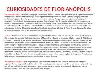 CURIOSIDADES DE FLORIANÓPOLIS
Patrimônio Histórico - A cidade tem igrejas centenárias, como a Catedral Metropolitana, que abriga em seu interior
uma escultura de José e Maria em fuga para o Egito entalhada pelo artista tirolês Demetz, e a Igreja de Nossa
Senhora da Lagoa da Conceição, exemplo da arquitetura trazida pelos portugueses, cujo sino foi doado pelo
imperador Dom Pedro II. Visite também a Igreja da Ordem Terceira de São Francisco da Penitência, no centro da
cidade; a de Nossa Senhora do Rosário; a de São Francisco de Paula, construída em 1830, em estilo açoriano, e a de
Nossa Senhora das Necessidades, em Santo Antônio de Lisboa, monumentos históricos e testemunhos da fé e da
religiosidade do ilhéu. Dê especial atenção às fortalezas: Santa Cruz, São José da Ponta Grossa, Santana, Fortaleza
de Nossa Senhora da Conceição, Santo Antônio e Anhatomirim.
Cultura - Em diversos museus, Florianópolis resgata a história local e traduz o dia-a-dia dos povos que habitaram a
Ilha ao longo dos tempos. Visite especialmente o Museu Cruz e Souza, no centro da cidade, o Largo da Alfândega e
a Praça XV - acredita-se que aquele que dá quatro voltas na figueira centenária do centro da praça encontrará seu
grande amor. Passeie pelo calçadão da Felipe Schmidt, tome um café no Senadinho, vá à Casa Vítor Meirelles... O
Centro Integrado de Cultura reúne espaços e equipamentos para teatro, vernissages e cinema, e seu auditório
principal tem capacidade para 1.000 pessoas. Entre as grandes atrações da cidade está o artesanato, com a renda-
de-bilro, a rede-de-pesca e as esculturas em formato de bruxas. Nos bairros mais antigos pode-se encontrar
verdadeiros ícones do folclore açoriano, como Boi-de-Mamão, Pau-de-Fita, Cacumbi ou Ticumbi, Ratoeira, Terno de
Reis e Pão-por-Deus. Também são comuns as benzeduras, as crendices e superstições. No imaginário ilhéu, bruxas,
fadas, gnomos e duendes misturam o sobrenatural às coisas da terra.
Infraestrutura turística - Florianópolis conta com excelente infraestrutura turística. Há hotéis de categoria
superior, charmosas pousadas à beira-mar, hotéis executivos e casas de veraneio. Em todas as praias, no centro ou
nos bairros, multiplicam-se os restaurantes com comida típica ou cozinha internacional. Há cinemas, teatros,
centros culturais e uma boa rede de comércio e de serviços.
 