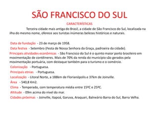 SÃO FRANCISCO DO SUL
CARACTERÍSTICAS
Terceira cidade mais antiga do Brasil, a cidade de São Francisco do Sul, localizada na
ilha do mesmo nome, oferece aos turistas inúmeras belezas históricas e naturais.
Data de fundação - 23 de março de 1958.
Data festiva - Setembro (Festa de Nossa Senhora da Graça, padroeira da cidade).
Principais atividades econômicas - São Francisco do Sul é o quinto maior porto brasileiro em
movimentação de contêineres. Mais de 70% da renda do município são gerados pela
movimentação portuária, com destaque também para o turismo e o comércio.
Colonização - Portuguesa.
Principais etnias - Portuguesa.
Localização - Litoral Norte, a 188km de Florianópolis e 37km de Joinville.
Área - 540,8 Km2.
Clima - Temperado, com temperatura média entre 15ºC e 25ºC.
Altitude - 09m acima do nível do mar.
Cidades próximas - Joinville, Itapoá, Garuva, Araquari, Balneário Barra do Sul, Barra Velha.
 