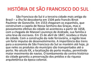 HISTÓRIA DE SÃO FRANCISCO DO SUL
São Francisco do Sul é a terceira cidade mais antiga do
Brasil – a ilha foi descoberta em 1504 pelo francês Binot
Paulmier de Goneville. Em 1553 chegaram os espanhóis, que
construíram a capela de Nossa Senhora das Graças, mas o
povoamento efetivo da cidade só aconteceu a partir de 1658,
com a chegada de Manoel Lourenço de Andrade, sua família e
uma leva de escravos. Em 15 de abril de 1847, recebeu o título
de cidade. Com a construção da rede ferroviária, a região teve
um forte impulso de desenvolvimento. A importância dos trens
para a economia de São Francisco do Sul se mantém até hoje, já
que neles os produtos do município são transportados até o
porto. No século XX, a localização do porto mudou, permitindo
maior movimento de navios. O tombamento do centro histórico
da cidade garantiu a preservação dos prédios e da riqueza
arquitetônica da época colonial.
 