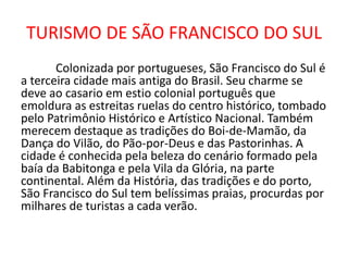 TURISMO DE SÃO FRANCISCO DO SUL
Colonizada por portugueses, São Francisco do Sul é
a terceira cidade mais antiga do Brasil. Seu charme se
deve ao casario em estio colonial português que
emoldura as estreitas ruelas do centro histórico, tombado
pelo Patrimônio Histórico e Artístico Nacional. Também
merecem destaque as tradições do Boi-de-Mamão, da
Dança do Vilão, do Pão-por-Deus e das Pastorinhas. A
cidade é conhecida pela beleza do cenário formado pela
baía da Babitonga e pela Vila da Glória, na parte
continental. Além da História, das tradições e do porto,
São Francisco do Sul tem belíssimas praias, procurdas por
milhares de turistas a cada verão.
 
