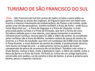 TURISMO DE SÃO FRANCISCO DO SUL
Praia - São Francisco do Sul tem praias de todos os tipos e para todos os
gostos. Conheça as praias dos Ingleses, da Figueira (que tem um hotel com
marina e intenso movimento de embarcações), de Paulas e do Calixto, onde
existe uma vila de pescadores. Confira também a Praia do Forte - onde fica o
Forte Marechal Luz -, a Praia de Itaguaçu e a Praia de Ubatuba. A mais
procurada pelos turistas é a Praia de Enseada, que tem a forma de uma
ferradura voltada para o mar aberto, com águas tranquilas e excelente
infraestrutura turística. Acesso pela SC-280, a 20km do centro. As escolhidas
pelos surfistas são a Praia do Molhe, também reduto de pesca da tainha no
inverno, e a Praia da Saudade, que tem um sambaqui de 6.000 anos de idade.
A Praia Grande, a mais distante do centro da cidade, é praticamente deserta,
com dunas ao longo da orla – a cada janeiro, torna-se palco do maior
campeonato de pesca de arremesso do sul do Brasil. Também vale visitar a
Praia Bonita, rústica e bela. Visite o Balneário Capri, a 19km da cidade, entre a
Boca da Barra e a Praia do Forte. Ali ficam as ruínas de um antigo leprosário,
construído com pedras, cal de concha e óleo de baleia. A praia é própria para
banho, pesca e esportes náuticos.
 