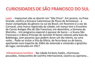 CURIOSIDADES DE SÃO FRANCISCO DO SUL
Lazer - Impossível não se divertir em "São Chico". Em janeiro, na Praia
Grande, confira a Gincana Catarinense de Pesca de Arremesso - a
maior competição do gênero no sul do Brasil; em fevereiro é a vez do
Carnaval, uma marca registrada da cidade; em março tem o Encontro
de Carros Antigos Ilha de São Francisco; em dezembro, a Semana da
Marinha... Um programa especial é passear de barco – o Scuna São
Francisco e o Barco Príncipe de Joinville III fazem roteiros pela baía da
Babitonga, com passeios que podem durar um dia inteiro, ou uma
noite... Pode-se visitar a Vila da Glória, de ferry-boat ou de barco,
aportando num trapiche de 330m de extensão e visitando a igrejinha
do lugar, construída em 1917.
Infraestrutura turística - Na cidade há bons hotéis, charmosas
pousadas, restaurantes de cozinha internacional, caseira ou açoriana...
 