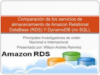 Principales Investigadores de orden
Nacional e Internacional.
Presentado por: Wilson Andrés Ramírez
R.
Comparación de los servicios de
almacenamiento de Amazon Relational
DataBase (RDS) Y DynamoDB (no SQL).
 