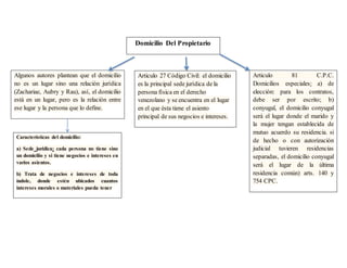 Domicilio Del Propietario
Algunos autores plantean que el domicilio
no es un lugar sino una relación jurídica
(Zachariae, Aubry y Rau), así, el domicilio
está en un lugar, pero es la relación entre
ese lugar y la persona que lo define.
Articulo 27 Código Civil: el domicilio
es la principal sede jurídica de la
persona física en el derecho
venezolano y se encuentra en el lugar
en el que ésta tiene el asiento
principal de sus negocios e intereses.
Características del domicilio:
a) Sede jurídica: cada persona no tiene sino
un domicilio y si tiene negocios e intereses en
varios asientos.
b) Trata de negocios e intereses de toda
índole, donde estén ubicados cuantos
intereses morales o materiales pueda tener
Articulo 81 C.P.C.
Domicilios especiales: a) de
elección: para los contratos,
debe ser por escrito; b)
conyugal, el domicilio conyugal
será el lugar donde el marido y
la mujer tengan establecida de
mutuo acuerdo su residencia. si
de hecho o con autorización
judicial tuvieren residencias
separadas, el domicilio conyugal
será el lugar de la última
residencia común) arts. 140 y
754 CPC.
 
