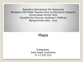 Republica Bolivariana De Venezuela
Ministerio Del Poder Popular Para La Educación Superior
Universidad Fermín Toro
Facultad De Ciencias Jurídicas Y Políticas
Barquisimeto Edo.- Lara

Mapa

Integrante:
Julio Cesar Contreras
Ci 17.157.312

 