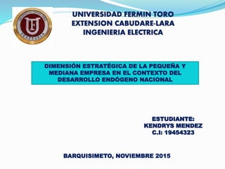 UNIVERSIDAD FERMIN TORO
EXTENSION CABUDARE-LARA
INGENIERIA ELECTRICA
ESTUDIANTE:
KENDRYS MENDEZ
C.I: 19454323
BARQUISIMETO, NOVIEMBRE 2015
DIMENSIÓN ESTRATÉGICA DE LA PEQUEÑA Y
MEDIANA EMPRESA EN EL CONTEXTO DEL
DESARROLLO ENDÓGENO NACIONAL
 