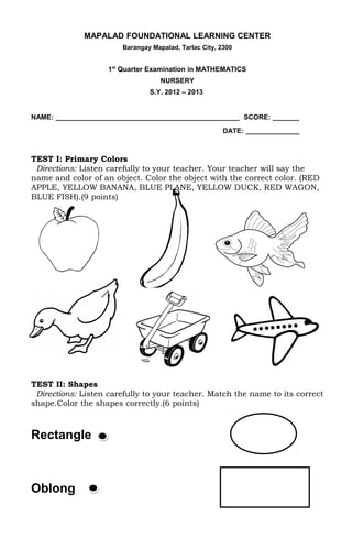 MAPALAD FOUNDATIONAL LEARNING CENTER
                       Barangay Mapalad, Tarlac City, 2300


                    1st Quarter Examination in MATHEMATICS
                                   NURSERY
                               S.Y. 2012 – 2013


NAME: ________________________________________________ SCORE: _______
                                                       DATE: ______________



TEST I: Primary Colors
 Directions: Listen carefully to your teacher. Your teacher will say the
name and color of an object. Color the object with the correct color. (RED
APPLE, YELLOW BANANA, BLUE PLANE, YELLOW DUCK, RED WAGON,
BLUE FISH).(9 points)




TEST II: Shapes
 Directions: Listen carefully to your teacher. Match the name to its correct
shape.Color the shapes correctly.(6 points)



Rectangle



Oblong
 
