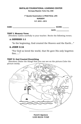 MAPALAD FOUNDATIONAL LEARNING CENTER
                        Barangay Mapalad, Tarlac City, 2300


                   1st Quarter Examination in PRACTICAL LIFE
                                    NURSERY
                                S.Y. 2012 – 2013


NAME: ________________________________________________ SCORE: _______
                                                        DATE: ______________

TEST I: Memory Verse
 Directions: Listen carefully to your teacher. Recite the following verses.

  A. GENESIS 1:1

     “In the beginning, God created the Heaven and the Earth…”
  B. JOHN 3:16

     “For God so loved the world, that He gave His only begotten
     Son…..”

TEST II: God Created Everything
 Directions: Name the things that you can see on the picture.Color the
picture neatly.




                         ________________________________


                               Parent’s Signature
                              GOD BLESS YOU!
 