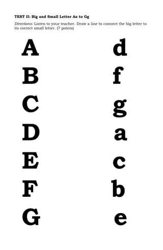 TEST II: Big and Small Letter Aa to Gg
Directions: Listen to your teacher. Draw a line to connect the big letter to
its correct small letter. (7 points)




    A                                                  d
    B                                                  f
    C                                                  g
    D                                                  a
    E                                                  c
    F                                                  b
    G                                                  e
 