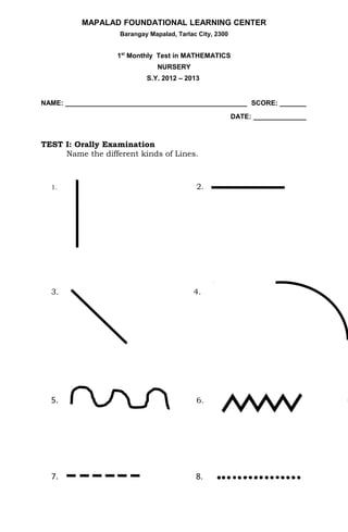 MAPALAD FOUNDATIONAL LEARNING CENTER
                    Barangay Mapalad, Tarlac City, 2300


                   1st Monthly Test in MATHEMATICS
                                NURSERY
                            S.Y. 2012 – 2013


NAME: ________________________________________________ SCORE: _______
                                                          DATE: ______________



TEST I: Orally Examination
     Name the different kinds of Lines.



  1.                                        2.




  3.                                       4.




  5.                                        6.




  7.                                        8.
 