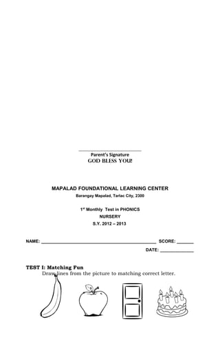 ________________________________
                           Parent’s Signature
                          GOD BLESS YOU!




          MAPALAD FOUNDATIONAL LEARNING CENTER
                    Barangay Mapalad, Tarlac City, 2300


                      1st Monthly Test in PHONICS
                                NURSERY
                            S.Y. 2012 – 2013



NAME: ________________________________________________ SCORE: _______
                                                          DATE: ______________



TEST I: Matching Fun
     Draw lines from the picture to matching correct letter.
 