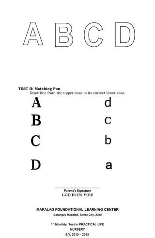 TEST II: Matching Fun
     Draw line from the upper case to its correct lower case.




                     ________________________________
                           Parent’s Signature
                          GOD BLESS YOU!



          MAPALAD FOUNDATIONAL LEARNING CENTER
                    Barangay Mapalad, Tarlac City, 2300


                  1st Monthly Test in PRACTICAL LIFE
                                NURSERY
                            S.Y. 2012 – 2013
 