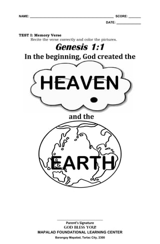 NAME: ________________________________________________ SCORE: _______
                                                          DATE: ______________



TEST I: Memory Verse
     Recite the verse correctly and color the pictures.

                    Genesis 1:1
   In the beginning, God created the



           HEAVEN
                             and the




                 EARTH

                     ________________________________
                      Parent’s Signature
                     GOD BLESS YOU!
          MAPALAD FOUNDATIONAL LEARNING CENTER
                    Barangay Mapalad, Tarlac City, 2300
 