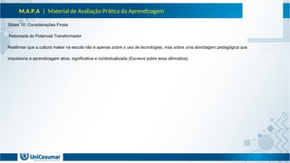 M.A.P.A | Material de Avaliação Prática da Aprendizagem
Slides 10: Considerações Finais
Retomada do Potencial Transformador
Reafirmar que a cultura maker na escola não é apenas sobre o uso de tecnologias, mas sobre uma abordagem pedagógica que
impulsiona a aprendizagem ativa, significativa e contextualizada (Escreva sobre essa afirmativa).
 