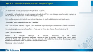 M.A.P.A | Material de Avaliação Prática da Aprendizagem
Leia atentamente as instruções para a realização desta Atividade:
. É obrigatória a utilização deste formulário para a realização do MAPA. A não utilização deste formulário implicará na
nota. O formato do arquivo deve ser PowerPoint (.ppt ou .pptx).
. Para auxiliar no desenvolvimento de seu material, faça o uso de seu livro didático e de materiais de apoio.
. Você poderá utilizar mais de um slide para a resposta.
. Esta é uma atividade individual e original. Caso identificado cópia de colegas ou da internet, o trabalho será zerado.
. Formatação exigida: documento PowerPoint e Fonte Arial ou Times New Roman. Tamanho da fonte 14
. Utilize a cor de fonte preta.
.Critérios de avaliação: Utilização do template; Apresentou os 11 slides;
Conceituou Cultura Maker; Apresentou Exemplos Práticos por meio de imagem e textos sobre Cultura Maker;
Proposta de Projeto sobre Cultura Maker; Proposta referente a formação integral do aluno; Considerações finais;
Referências Bibliográficas, além da gramática, textos claros e coesos.
*Não deletar estas orientações!
 