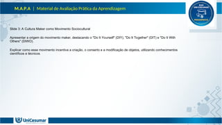 M.A.P.A | Material de Avaliação Prática da Aprendizagem
Slide 3: A Cultura Maker como Movimento Sociocultural
Apresentar a origem do movimento maker, destacando o "Do It Yourself" (DIY), "Do It Together" (DIT) e "Do It With
Others" (DIWO).
Explicar como esse movimento incentiva a criação, o conserto e a modificação de objetos, utilizando conhecimentos
científicos e técnicos.
 