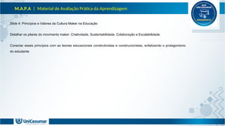 M.A.P.A | Material de Avaliação Prática da Aprendizagem
Slide 4: Princípios e Valores da Cultura Maker na Educação
Detalhar os pilares do movimento maker: Criatividade, Sustentabilidade, Colaboração e Escalabilidade.
Conectar esses princípios com as teorias educacionais construtivistas e construcionistas, enfatizando o protagonismo
do estudante.
 
