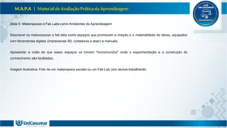 M.A.P.A | Material de Avaliação Prática da Aprendizagem
Slide 5: Makerspaces e Fab Labs como Ambientes de Aprendizagem
Descrever os makerspaces e fab labs como espaços que promovem a criação e a materialidade de ideias, equipados
com ferramentas digitais (impressoras 3D, cortadoras a laser) e manuais.
Apresentar a visão de que esses espaços se tornam "micromundos" onde a experimentação e a construção de
conhecimento são facilitadas.
Imagem Ilustrativa: Foto de um makerspace escolar ou um Fab Lab com alunos trabalhando.
 