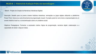 M.A.P.A | Material de Avaliação Prática da Aprendizagem
Slide 6: Projeto de Criação de Narrativas Interativas Digitais
Descrição: Desafio para os jovens criarem histórias interativas, animações ou jogos digitais utilizando a plataforma
Power Point, Canva (ou outra ferramenta de programação visual). O projeto pode ter como tema a representação de um
evento histórico local ou a conscientização sobre um problema social.
Objetivos Pedagógicos: Fomentar a expressão criativa, lógica de programação, narrativa digital, colaboração e a
capacidade de testar e depurar ideias. .
 